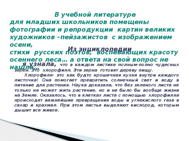 В учебной литературе для младших школьников помещены фотографии и репродукции картин великих художников –пейзажистов с изображением осени, стихи русских поэтов, воспевающих красоту осеннего леса… а ответа на свой вопрос не нашла… Из энциклопедии  я узнала, что в каждом листике полным-полно чудесных зерен. Это хлорофилл. Эти зерна готовят дереву пищу.  Хлорофилл- это как будто крошечная кухня внутри каждого листочка! Она помогает превратить солнечный свет и воду в питание для растения. Наука доказала, что без зеленого листа не только не может жить растение, но и не было бы вообще жизни на Земле. Оказалось, что в клетках листа с помощью хлорофилла происходят важнейшие превращения воды и углекислого газа в сахар и крахмал. При этом листья выделяют кислород, которым дышит все живое.  