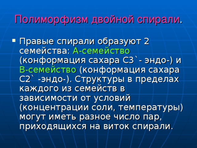 Полиморфизм двойной спирали . Правые спирали образуют 2 семейства: А-семейство (конформация сахара С3 ` - эндо-) и В-семейство (конформация сахара С2 ` -эндо-). Структуры в пределах каждого из семейств в зависимости от условий (концентрации соли, температуры) могут иметь разное число пар, приходящихся на виток спирали. 