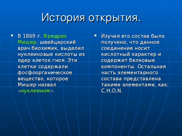 История открытия. В 1869 г. Фридрих Мишер , швейцарский врач биохимик, выделил нуклеиновые кислоты из ядер клеток гноя. Эти клетки содержали фосфоорганическое вещество, которое Мишер назвал « нуклеином ».  Изучая его состав было получено, что данное соединение носит кислотный характер и содержит белковые компоненты. Остальная часть элементарного состава представлена такими элементами, как: С,Н,О, N . 