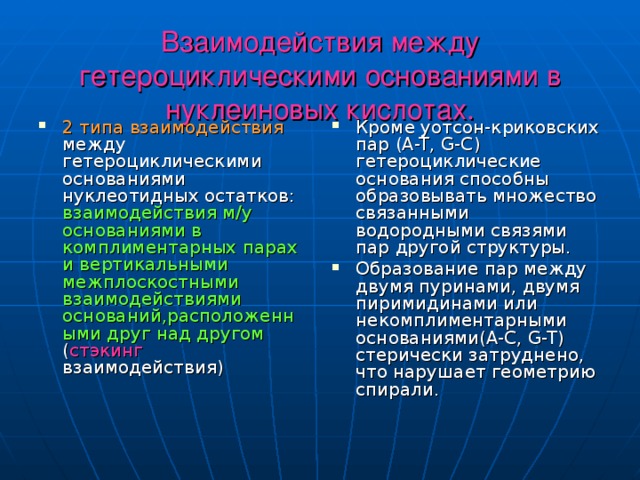 Взаимодействия между гетероциклическими основаниями в нуклеиновых кислотах. 2 типа взаимодействия между гетероциклическими основаниями нуклеотидных остатков: взаимодействия м/у основаниями в комплиментарных парах и вертикальными межплоскостными взаимодействиями оснований,расположенными друг над другом ( стэкинг взаимодействия) Кроме уотсон-криковских пар ( A-T, G-C ) гетероциклические основания способны образовывать множество связанными водородными связями пар другой структуры. Образование пар между двумя пуринами, двумя пиримидинами или некомплиментарными основаниями( A-C, G-T ) стерически затруднено, что нарушает геометрию спирали. 