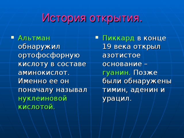 История открытия. Альтман обнаружил ортофосфорную кислоту в составе аминокислот. Именно ее он поначалу называл нуклеиновой кислотой. Пиккард в конце 19 века открыл азотистое основание – гуанин. Позже были обнаружены тимин, аденин и урацил. 