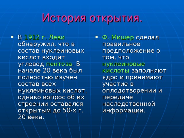 История открытия. В 1912 г. Леви обнаружил, что в состав нуклеиновых кислот входит углевод пентоза . В начале 20 века был полностью изучен состав всех нуклеиновых кислот, однако вопрос об их строении оставался открытым до 50-х г. 20 века. Ф. Мишер сделал правильное предположение о том, что нуклеиновые кислоты заполняют ядро и принимают участие в оплодотворении и передаче наследственной информации. 