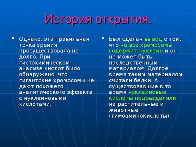 История открытия. Однако, эта правильная точка зрения просуществовала не долго. При гистохимическом анализе кислот было обнаружено, что гигантские хромосомы не дают похожего аналитического эффекта с нуклеиновыми кислотами. Был сделан вывод о том, что не все хромосомы содержат нуклеин и он не может быть наследственным материалом. Долгое время таким материалом считали белки. А существовавшие в то время нуклеиновые кислоты подразделяли на растительные и животные (тимоаминокислоты). 
