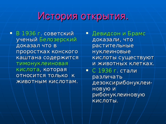 История открытия. В 1936 г . советский ученый Белозерский доказал что в проростках конского каштана содержится тимонуклеиновая кислота , которая относится только к животным кислотам. Девидсон и Брамс доказали, что растительные нуклеиновые кислоты существуют и животных клетках. С 1936 г . стали различать дезоксирибонуклеи- новую и рибонуклеиновую кислоты. 