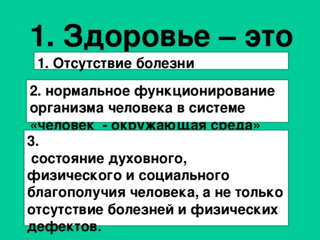 1. Здоровье – это  1. Отсутствие болезни     2. нормальное функционирование организма человека в системе «человек - окружающая среда» 3.  состояние духовного, физического и социального благополучия человека, а не только отсутствие болезней и физических дефектов.    