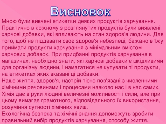 Мною були вивчені етикетки деяких продуктів харчування. Практично в кожному з розглянутих продуктів були виявлені харчові добавки, які впливають на стан здоров'я людини. Для того, щоб не піддавати своє здоров'я небезпеці, бажано в їжу приймати продукти харчування з мінімальним вмістом харчових добавок. При придбанні продуктів харчування в магазинах, необхідно знати, які харчові добавки є шкідливими для організму людини, і намагатися не купувати ті продукти, на етикетках яких вказані ці добавки. Наше життя, здоров'я, настрій тісно пов'язані з численними хімічними речовинами і процесами навколо нас і в нас самих. Хімія дає в руки людині величезні можливості і сили, але при цьому вимагає грамотного, відповідального їх використання, розуміння сутності хімічних явищ. Екологічна безпека та хімічні знання допоможуть зробити правильний вибір продуктів харчування, способу життя. 