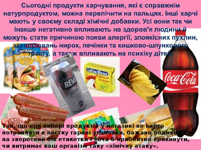 Так, що при виборі продуктів у магазині не варто потрапляти в пастку гарної упаковки, бажано подивитися на зворотний бік етикетки і хоча б приблизно прикинути, чи витримає ваш організм таку «хімічну атаку». 