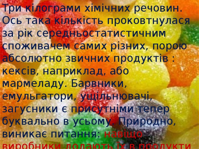 Три кілограми хімічних речовин. Ось така кількість проковтнулася за рік середньостатистичним споживачем самих різних, порою абсолютно звичних продуктів : кексів, наприклад, або мармеладу. Барвники, емульгатори, ущільнювачі, загусники є присутніми тепер буквально в усьому. Природно, виникає питання:  навіщо виробники додають їх в продукти харчування і наскільки нешкідливі ці речовини? 