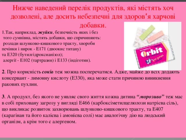 Нижче наведений перелік продуктів, які містять хоч дозволені, але досить небезпечні для здоров ’ я харчові добавки. Так, наприклад, жуйки , безпечність яких і без  того сумнівна, містять добавки, що спричиняють:  розлади шлунково-кишкового тракту, хвороби печінки і нирок - Е171 (двоокис титану) та Е320 (бутилгідроксианізол);  алергії - Е102 (тартразин) і Е133 (індіготин). 2 . Про корисність соків теж можна посперечатися. Адже, майже до всіх додають консервант - лимонну кислоту (Е330), яка може стати причиною виникнення ракових пухлин. 3 . А продукт, без якого не уявляє свого життя кожна дитина “морозиво” теж має в собі приховану загрозу у вигляді Е466 (карбоксіметилцелюлози натрієва сіль), що викликає розвиток захворювань шлунково-кишкового тракту, та Е407 (карагінан та його калієва і амонієва солі) має аналогічну дію на людський організм, а крім того є алергеном.  