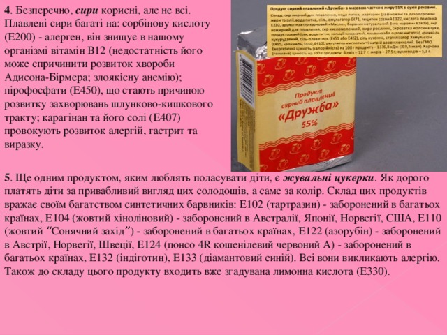 4 . Безперечно, сири корисні, але не всі. Плавлені сири багаті на: сорбінову кислоту (Е200) - алерген, він знищує в нашому організмі вітамін В12 (недостатність його може спричинити розвиток хвороби Адисона-Бірмера; злоякісну анемію); пірофосфати (Е450), що стають причиною розвитку захворювань шлунково-кишкового тракту; карагінан та його солі (Е407) провокують розвиток алергій, гастрит та виразку. 5 . Ще одним продуктом, яким люблять поласувати діти, є жувальні цукерки . Як дорого платять діти за привабливий вигляд цих солодощів, а саме за колір. Склад цих продуктів вражає своїм багатством синтетичних барвників: Е102 (тартразин) - заборонений в багатьох країнах, Е104 (жовтий хіноліновий) - заборонений в Австралії, Японії, Норвегії, США, Е110 (жовтий “ Сонячний захід ” ) - заборонений в багатьох країнах, Е122 (азорубін) - заборонений в Австрії, Норвегії, Швеції, Е124 (понсо 4R кошенілевий червоний А) - заборонений в багатьох країнах, Е132 (індіготин), Е133 (діамантовий синій). Всі вони викликають алергію. Також до складу цього продукту входить вже згадувана лимонна кислота (Е330). 