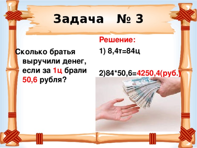 Задача № 3 Решение: 1) 8,4т=84ц  2)84*50,6= 4250,4(руб.)  Сколько братья выручили денег, если за 1ц брали 50,6 рубля? 