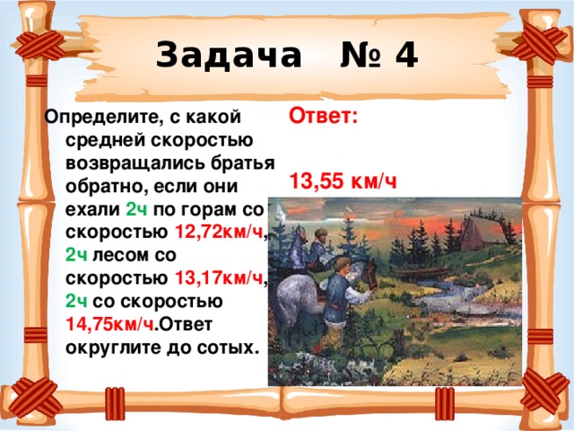 Задача № 4 Ответ:  13,55 км/ч Определите, с какой средней скоростью возвращались братья обратно, если они ехали 2ч по горам со скоростью 12,72км/ч , 2ч лесом со скоростью 13,17км/ч , 2ч со скоростью 14,75км/ч .Ответ округлите до сотых. 