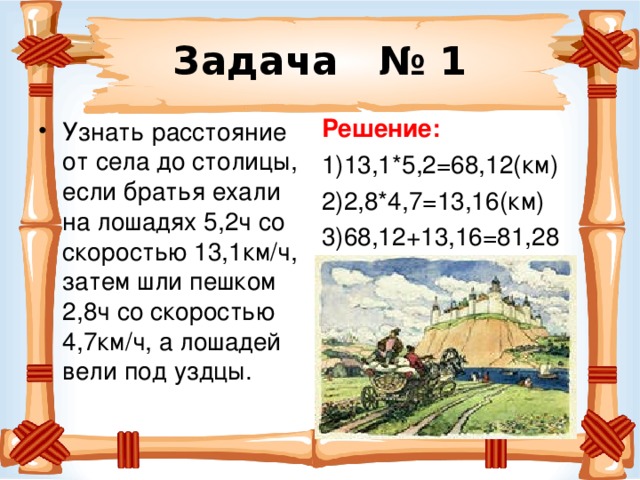 Задача № 1 Решение: 1)13,1*5,2=68,12(км) 2)2,8*4,7=13,16(км) 3)68,12+13,16=81,28 Узнать расстояние от села до столицы, если братья ехали на лошадях 5,2ч со скоростью 13,1км/ч, затем шли пешком 2,8ч со скоростью 4,7км/ч, а лошадей вели под уздцы. 