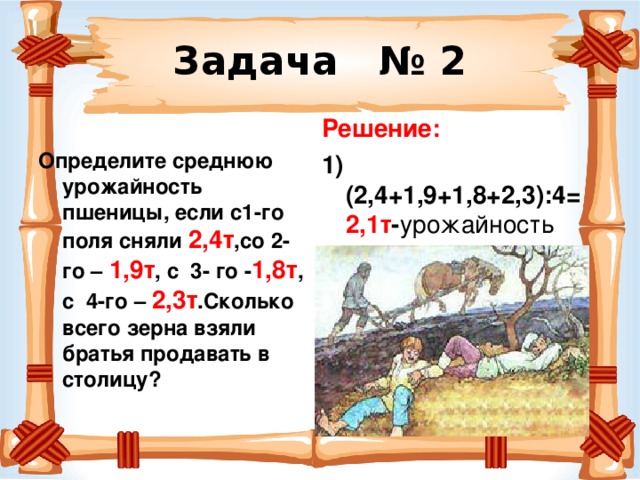 Задача № 2 Решение: 1)(2,4+1,9+1,8+2,3):4= 2,1т - урожайность 2)2,4+1,9+1,8+2,3= 8,4т  Определите среднюю урожайность пшеницы, если с1-го поля сняли 2,4т ,со 2-го – 1,9т , с 3- го - 1,8т , с 4-го – 2,3т .Сколько всего зерна взяли братья продавать в столицу? 