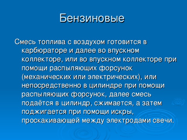 Смесь топлива с воздухом готовится в карбюраторе и далее во впускном коллекторе, или во впускном коллекторе при помощи распыляющих форсунок (механических или электрических), или непосредственно в цилиндре при помощи распыляющих форсунок, далее смесь подаётся в цилиндр, сжимается, а затем поджигается при помощи искры, проскакивающей между электродами свечи. 