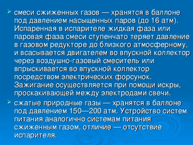 смеси сжиженных газов — хранятся в баллоне под давлением насыщенных паров (до 16 атм). Испаренная в испарителе жидкая фаза или паровая фаза смеси ступенчато теряет давление в газовом редукторе до близкого атмосферному, и всасывается двигателем во впускной коллектор через воздушно-газовый смеситель или впрыскивается во впускной коллектор посредством электрических форсунок. Зажигание осуществляется при помощи искры, проскакивающей между электродами свечи. сжатые природные газы — хранятся в баллоне под давлением 150—200 атм. Устройство систем питания аналогично системам питания сжиженным газом, отличие — отсутствие испарителя.  