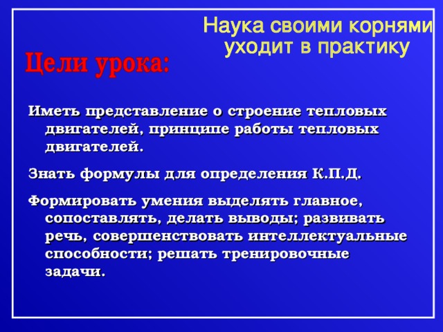 Иметь представление о строение тепловых двигателей, принципе работы тепловых двигателей. Знать формулы для определения К.П.Д. Формировать умения выделять главное, сопоставлять, делать выводы; развивать речь, совершенствовать интеллектуальные способности; решать тренировочные задачи. 