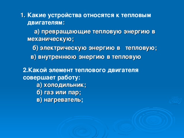 1. Какие устройства относятся к тепловым двигателям :  а) превращающие тепловую энергию в механическую;  б) электрическую энергию в тепловую;  в) внутреннюю энергию в тепловую 2.Какой элемент теплового двигателя совершает работу:  а) холодильник;  б) газ или пар;  в) нагреватель ;  