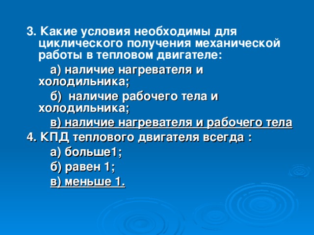 3. Какие условия необходимы для циклического получения механической работы в тепловом двигателе:  а) наличие нагревателя и холодильника;  б) наличие рабочего тела и холодильника;  в) наличие нагревателя и рабочего тела 4.  КПД теплового двигателя всегда :  а) больше1;  б) равен 1;  в) меньше 1.  