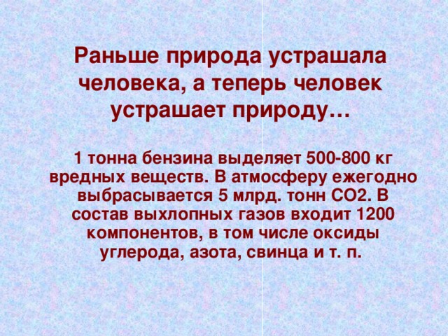 Раньше природа устрашала человека, а теперь человек устрашает природу… 1 тонна бензина выделяет 500-800 кг вредных веществ. В атмосферу ежегодно выбрасывается 5 млрд. тонн СО2. В состав выхлопных газов входит 1200 компонентов, в том числе оксиды углерода, азота, свинца и т. п.  