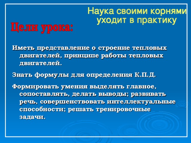 Иметь представление о строение тепловых двигателей, принципе работы тепловых двигателей. Знать формулы для определения К.П.Д. Формировать умения выделять главное, сопоставлять, делать выводы; развивать речь, совершенствовать интеллектуальные способности; решать тренировочные задачи. 