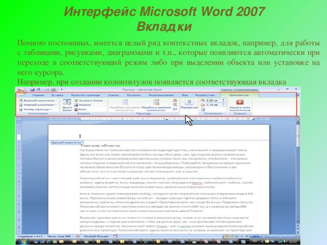 Интерфейс Microsoft Word 2007 Вкладки Помимо постоянных, имеется целый ряд контекстных вкладок, например, для работы с таблицами, рисунками, диаграммами и т.п., которые появляются автоматически при переходе в соответствующий режим либо при выделении объекта или установке на него курсора. Например, при создании колонтитулов появляется соответствующая вкладка 