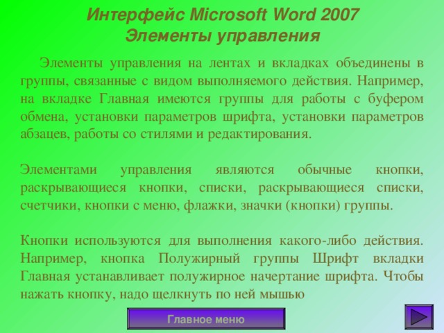 Интерфейс Microsoft Word 2007 Элементы управления  Элементы управления на лентах и вкладках объединены в группы, связанные с видом выполняемого действия. Например, на вкладке Главная имеются группы для работы с буфером обмена, установки параметров шрифта, установки параметров абзацев, работы со стилями и редактирования. Элементами управления являются обычные кнопки, раскрывающиеся кнопки, списки, раскрывающиеся списки, счетчики, кнопки с меню, флажки, значки (кнопки) группы. Кнопки используются для выполнения какого-либо действия. Например, кнопка Полужирный группы Шрифт вкладки Главная устанавливает полужирное начертание шрифта. Чтобы нажать кнопку, надо щелкнуть по ней мышью Главное меню 