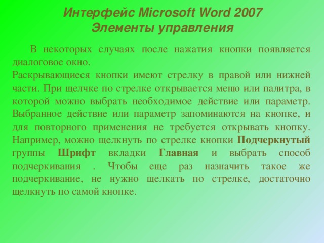 Интерфейс Microsoft Word 2007 Элементы управления   В некоторых случаях после нажатия кнопки появляется диалоговое окно. Раскрывающиеся кнопки имеют стрелку в правой или нижней части. При щелчке по стрелке открывается меню или палитра, в которой можно выбрать необходимое действие или параметр. Выбранное действие или параметр запоминаются на кнопке, и для повторного применения не требуется открывать кнопку. Например, можно щелкнуть по стрелке кнопки Подчеркнутый группы Шрифт вкладки Главная и выбрать способ подчеркивания . Чтобы еще раз назначить такое же подчеркивание, не нужно щелкать по стрелке, достаточно щелкнуть по самой кнопке. 