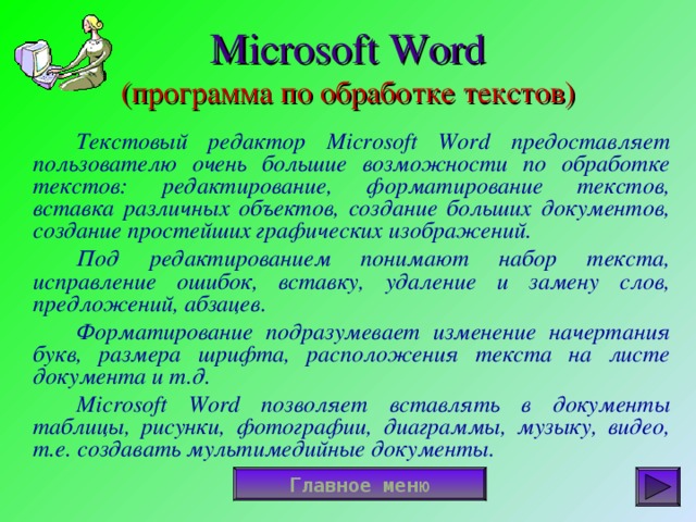 Microsoft Word  ( программа по обработке текстов)   Текстовый редактор Microsoft Word предоставляет пользователю очень большие возможности по обработке текстов: редактирование, форматирование текстов, вставка различных объектов, создание больших документов, создание простейших графических изображений.   Под редактированием понимают набор текста, исправление ошибок, вставку, удаление и замену слов, предложений, абзацев.   Форматирование подразумевает изменение начертания букв, размера шрифта, расположения текста на листе документа и т.д.   Microsoft Word позволяет вставлять в документы таблицы, рисунки, фотографии, диаграммы, музыку, видео, т.е. создавать мультимедийные документы. Главное меню 