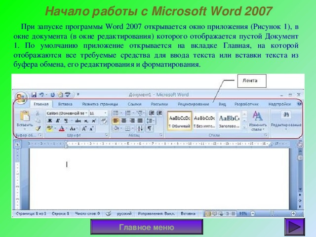 Начало работы с Microsoft Word 2007  При запуске программы Word 2007 открывается окно приложения (Рисунок 1), в окне документа (в окне редактирования) которого отображается пустой Документ 1. По умолчанию приложение открывается на вкладке Главная, на которой отображаются все требуемые средства для ввода текста или вставки текста из буфера обмена, его редактирования и форматирования. Если в Word 2007 открыть несколько документов, то каждый документ открывается в своем окне. Переход между окнами осуществляется при помощи программных кнопок на панели задач или с помощью команды 