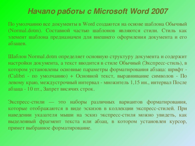 Начало работы с Microsoft Word 2007 По умолчанию все документы в Word создаются на основе шаблона Обычный (Normal.dotm). Составной частью шаблонов являются стили. Стиль как элемент шаблона предназначен для внешнего оформления документа и его абзацев. Шаблон Normal.dotm определяет основную структуру документа и содержит настройки документа, а текст вводится в стиле Обычный (Экспресс-стиль), в котором установлены основные параметры форматирования абзаца: шрифт - (Calibri - по умолчанию) + Основной текст, выравнивание символов - По левому краю, междустрочный интервал - множитель 1,15 ин., интервал После абзаца - 10 пт., Запрет висячих строк. Экспресс-стили — это наборы различных вариантов форматирования, которые отображаются в виде эскизов в коллекции экспресс-стилей. При наведении указателя мыши на эскиз экспресс-стиля можно увидеть, как выделенный фрагмент текста или абзац, в котором установлен курсор, примет выбранное форматирование. 