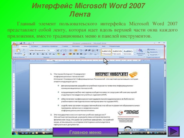 Интерфейс Microsoft Word 2007   Лента  Главный элемент пользоватеьского интерфейса Microsoft Word 2007 представляет собой ленту, которая идет вдоль верхней части окна каждого приложения, вместо традиционных меню и панелей инструментов. Главное меню 