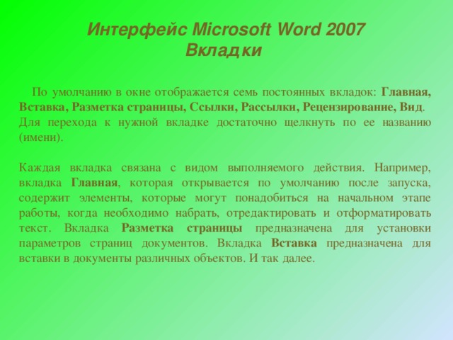 Интерфейс Microsoft Word 2007 Вкладки  По умолчанию в окне отображается семь постоянных вкладок: Главная, Вставка, Разметка страницы, Ссылки, Рассылки, Рецензирование, Вид . Для перехода к нужной вкладке достаточно щелкнуть по ее названию (имени). Каждая вкладка связана с видом выполняемого действия. Например, вкладка Главная , которая открывается по умолчанию после запуска, содержит элементы, которые могут понадобиться на начальном этапе работы, когда необходимо набрать, отредактировать и отформатировать текст. Вкладка Разметка страницы предназначена для установки параметров страниц документов. Вкладка Вставка предназначена для вставки в документы различных объектов. И так далее. 