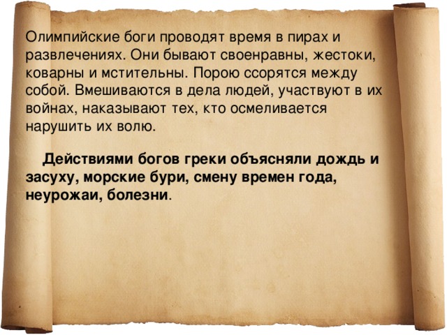 Олимпийские боги проводят время в пирах и развлечениях. Они бывают своенравны, жестоки, коварны и мстительны. Порою ссорятся между собой. Вмешиваются в дела людей, участвуют в их войнах, наказывают тех, кто осмеливается нарушить их волю.  Действиями богов греки объясняли дождь и засуху, морские бури, смену времен года, неурожаи, болезни . 