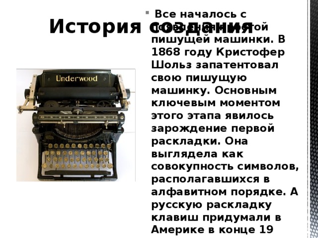 История создания  Все началось с появления простой пишущей машинки. В 1868 году Кристофер Шольз запатентовал свою пишущую машинку. Основным ключевым моментом этого этапа явилось зарождение первой раскладки. Она выглядела как совокупность символов, располагавшихся в алфавитном порядке. А русскую раскладку клавиш придумали в Америке в конце 19 века. С тех пор она не претерпела сильных изменений. 