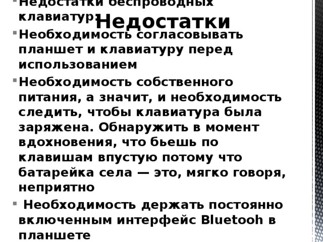 Недостатки Недостатки беспроводных клавиатур: Необходимость согласовывать планшет и клавиатуру перед использованием Необходимость собственного питания, а значит, и необходимость следить, чтобы клавиатура была заряжена. Обнаружить в момент вдохновения, что бьешь по клавишам впустую потому что батарейка села — это, мягко говоря, неприятно  Необходимость держать постоянно включенным интерфейс Bluetooh в планшете Более высокая, чем у проводных, цена. 