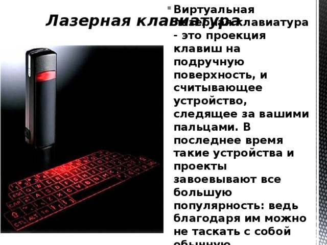 Лазерная клавиатура Виртуальная лазерная клавиатура - это проекция клавиш на подручную поверхность, и считывающее устройство, следящее за вашими пальцами. В последнее время такие устройства и проекты завоевывают все большую популярность: ведь благодаря им можно не таскать с собой обычную громоздкую клавиатуру. 