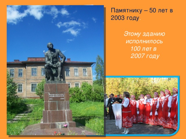 Памятнику – 50 лет в 2003 году . Этому зданию исполнилось 100 лет в  200 7 году Ежегодно в день рождения М.В.Ломоносова и в день памяти приходят учащиеся школы и гости к памятнику этому великому человеку. 