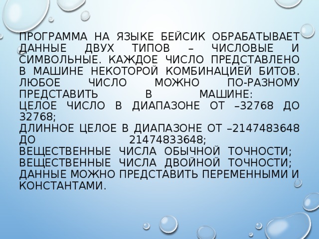 ПРОГРАММА НА ЯЗЫКЕ БЕЙСИК ОБРАБАТЫВАЕТ ДАННЫЕ ДВУХ ТИПОВ – ЧИСЛОВЫЕ И СИМВОЛЬНЫЕ. КАЖДОЕ ЧИСЛО ПРЕДСТАВЛЕНО В МАШИНЕ НЕКОТОРОЙ КОМБИНАЦИЕЙ БИТОВ. ЛЮБОЕ ЧИСЛО МОЖНО ПО-РАЗНОМУ ПРЕДСТАВИТЬ В МАШИНЕ:  ЦЕЛОЕ ЧИСЛО В ДИАПАЗОНЕ ОТ –32768 ДО 32768;  ДЛИННОЕ ЦЕЛОЕ В ДИАПАЗОНЕ ОТ –2147483648 ДО 21474833648;  ВЕЩЕСТВЕННЫЕ ЧИСЛА ОБЫЧНОЙ ТОЧНОСТИ;  ВЕЩЕСТВЕННЫЕ ЧИСЛА ДВОЙНОЙ ТОЧНОСТИ;  ДАННЫЕ МОЖНО ПРЕДСТАВИТЬ ПЕРЕМЕННЫМИ И КОНСТАНТАМИ. 