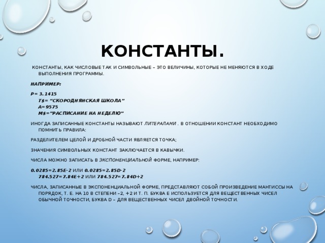 КОНСТАНТЫ.  КОНСТАНТЫ, КАК ЧИСЛОВЫЕ ТАК И СИМВОЛЬНЫЕ – ЭТО ВЕЛИЧИНЫ, КОТОРЫЕ НЕ МЕНЯЮТСЯ В ХОДЕ ВЫПОЛНЕНИЯ ПРОГРАММЫ. НАПРИМЕР: P= 3.1415  T$= “СКОРОДНЯНСКАЯ ШКОЛА”  A=9575  M$=”РАСПИСАНИЕ НА НЕДЕЛЮ” ИНОГДА ЗАПИСАННЫЕ КОНСТАНТЫ НАЗЫВАЮТ ЛИТЕРАЛАМИ . В ОТНОШЕНИИ КОНСТАНТ НЕОБХОДИМО ПОМНИТЬ ПРАВИЛА: РАЗДЕЛИТЕЛЕМ ЦЕЛОЙ И ДРОБНОЙ ЧАСТИ ЯВЛЯЕТСЯ ТОЧКА; ЗНАЧЕНИЯ СИМВОЛЬНЫХ КОНСТАНТ ЗАКЛЮЧАЕТСЯ В КАВЫЧКИ. ЧИСЛА МОЖНО ЗАПИСАТЬ В ЭКСПОНЕНЦИАЛЬНОЙ ФОРМЕ, НАПРИМЕР: 0.0285=2.85Е-2 ИЛИ 0.0285=2.85D-2  784.527=7.84Е+2 ИЛИ 784.527=7.84D+2 ЧИСЛА, ЗАПИСАННЫЕ В ЭКСПОНЕНЦИАЛЬНОЙ ФОРМЕ, ПРЕДСТАВЛЯЮТ СОБОЙ ПРОИЗВЕДЕНИЕ МАНТИССЫ НА ПОРЯДОК, Т. Е. НА 10 В СТЕПЕНИ –2, +2 И Т. П. БУКВА Е ИСПОЛЬЗУЕТСЯ ДЛЯ ВЕЩЕСТВЕННЫХ ЧИСЕЛ ОБЫЧНОЙ ТОЧНОСТИ, БУКВА D – ДЛЯ ВЕЩЕСТВЕННЫХ ЧИСЕЛ ДВОЙНОЙ ТОЧНОСТИ. 