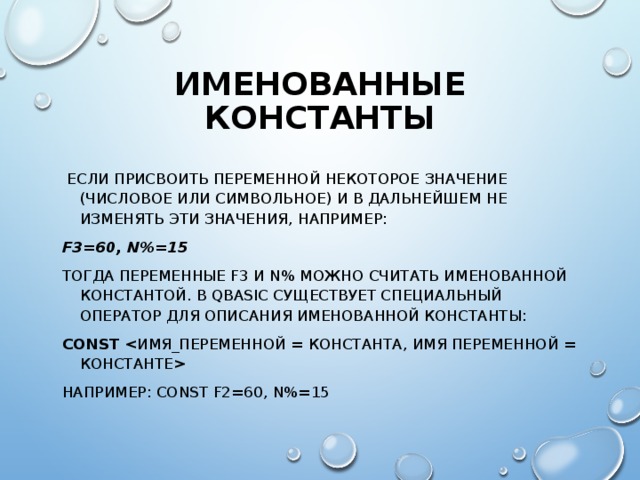 ИМЕНОВАННЫЕ КОНСТАНТЫ  ЕСЛИ ПРИСВОИТЬ ПЕРЕМЕННОЙ НЕКОТОРОЕ ЗНАЧЕНИЕ (ЧИСЛОВОЕ ИЛИ СИМВОЛЬНОЕ) И В ДАЛЬНЕЙШЕМ НЕ ИЗМЕНЯТЬ ЭТИ ЗНАЧЕНИЯ, НАПРИМЕР: F3=60, N%=15 ТОГДА ПЕРЕМЕННЫЕ F3 И N% МОЖНО СЧИТАТЬ ИМЕНОВАННОЙ КОНСТАНТОЙ. В QBASIC СУЩЕСТВУЕТ СПЕЦИАЛЬНЫЙ ОПЕРАТОР ДЛЯ ОПИСАНИЯ ИМЕНОВАННОЙ КОНСТАНТЫ: CONST  НАПРИМЕР: CONST F2=60, N%=15 