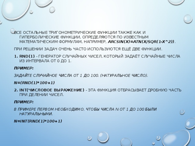 ВСЕ ОСТАЛЬНЫЕ ТРИГОНОМЕТРИЧЕСКИЕ ФУНКЦИИ ТАКЖЕ КАК И ГИПЕРБОЛИЧЕСКИЕ ФУНКЦИИ, ОПРЕДЕЛЯЮТСЯ ПО ИЗВЕСТНЫМ МАТЕМАТИЧЕСКИМ ФОРМУЛАМ, НАПРИМЕР, ARCSIN(X)=ATN(X/SQR(1-X^2)) . ПРИ РЕШЕНИИ ЗАДАЧ ОЧЕНЬ ЧАСТО ИСПОЛЬЗУЮТСЯ ЕЩЁ ДВЕ ФУНКЦИИ. 1. RND(1) - ГЕНЕРАТОР СЛУЧАЙНЫХ ЧИСЕЛ, КОТОРЫЙ ЗАДАЁТ СЛУЧАЙНЫЕ ЧИСЛА ИЗ ИНТЕРВАЛА ОТ 0 ДО 1. ПРИМЕР:  ЗАДАЙТЕ СЛУЧАЙНОЕ ЧИСЛА ОТ 1 ДО 100. (НАТУРАЛЬНОЕ ЧИСЛО).  N=(RND(1)*100+1) 2. INT(ЧИСЛОВОЕ ВЫРАЖЕНИЕ) - ЭТА ФУНКЦИЯ ОТБРАСЫВАЕТ ДРОБНУЮ ЧАСТЬ ПРИ ДЕЛЕНИИ ЧИСЕЛ. ПРИМЕР: В ПРИМЕРЕ ПЕРВОМ НЕОБХОДИМО, ЧТОБЫ ЧИСЛА N ОТ 1 ДО 100 БЫЛИ НАТУРАЛЬНЫМИ.  N=INT(RND(1)*100+1) 
