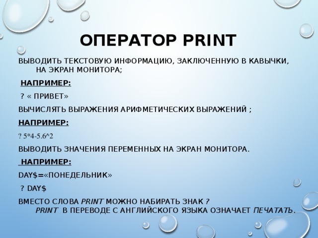ОПЕРАТОР PRINT ВЫВОДИТЬ ТЕКСТОВУЮ ИНФОРМАЦИЮ, ЗАКЛЮЧЕННУЮ В КАВЫЧКИ, НА ЭКРАН МОНИТОРА;  НАПРИМЕР:  ? « ПРИВЕТ» ВЫЧИСЛЯТЬ ВЫРАЖЕНИЯ АРИФМЕТИЧЕСКИХ ВЫРАЖЕНИЙ ; НАПРИМЕР:  ? 5*4-5.6 ^2 ВЫВОДИТЬ ЗНАЧЕНИЯ ПЕРЕМЕННЫХ НА ЭКРАН МОНИТОРА.  НАПРИМЕР: DAY$= «ПОНЕДЕЛЬНИК»  ? DAY$ ВМЕСТО СЛОВА PRINT  МОЖНО НАБИРАТЬ ЗНАК ?  PRINT  В ПЕРЕВОДЕ С АНГЛИЙСКОГО ЯЗЫКА ОЗНАЧАЕТ ПЕЧАТАТЬ .   
