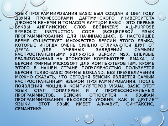 ЯЗЫК ПРОГРАММИРОВАНИЯ BASIC БЫЛ СОЗДАН В 1964 ГОДУ ДВУМЯ ПРОФЕССОРАМИ ДАРТМУНСКОГО УНИВЕРСИТЕТА ДЖОНОМ КЕНЕМИ И ТОМАСОМ КУРТЦОМ.BASIC - ЭТО ПЕРВЫЕ БУКВЫ АНГЛИЙСКИХ СЛОВ BEGINNER'S ALL-PURPOSE SYMBOLIC INSTRUCTION CODE (ВСЕЦЕЛЕВОЙ ЯЗЫК ПРОГРАММИРОВАНИЯ ДЛЯ НАЧИНАЮЩИХ). В НАСТОЯЩЕЕ ВРЕМЯ СУЩЕСТВУЕТ МНОЖЕСТВО ВЕРСИЙ ЭТОГО ЯЗЫКА, КОТОРЫЕ ИНОГДА ОЧЕНЬ СИЛЬНО ОТЛИЧАЮТСЯ ДРУГ ОТ ДРУГА. ДЛЯ УЧЕБНЫХ ЗАВЕДЕНИЙ САМЫМИ РАСПРОСТРАНЕННЫМИ ЯВЛЯЮТСЯ ВЕРСИИ MSX, ВПЕРВЫЕ РЕАЛИЗОВАННАЯ НА ЯПОНСКОМ КОМПЬЮТЕРЕ 