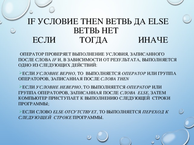  IF УСЛОВИЕ THEN ВЕТВЬ ДА ELSE ВЕТВЬ НЕТ  ЕСЛИ ТОГДА ИНАЧЕ  ОПЕРАТОР ПРОВЕРЯЕТ ВЫПОЛНЕНИЕ УСЛОВИЯ, ЗАПИСАННОГО ПОСЛЕ СЛОВА  IF  И, В ЗАВИСИМОСТИ ОТ РЕЗУЛЬТАТА, ВЫПОЛНЯЕТСЯ ОДНО ИЗ СЛЕДУЮЩИХ ДЕЙСТВИЙ: ЕСЛИ УСЛОВИЕ ВЕРНО , ТО ВЫПОЛНЯЕТСЯ ОПЕРАТОР ИЛИ ГРУППА ОПЕРАТОРОВ, ЗАПИСАННАЯ ПОСЛЕ СЛОВА THEN ЕСЛИ УСЛОВИЕ НЕВЕРНО , ТО ВЫПОЛНЯЕТСЯ ОПЕРАТОР ИЛИ ГРУППА ОПЕРАТОРОВ, ЗАПИСАННАЯ ПОСЛЕ СЛОВА ELSE , ЗАТЕМ КОМПЬЮТЕР ПРИСТУПАЕТ К ВЫПОЛНЕНИЮ СЛЕДУЮЩЕЙ СТРОКИ ПРОГРАММЫ; ЕСЛИ СЛОВО ELSE ОТСУТСТВУЕТ , ТО ВЫПОЛНЯЕТСЯ ПЕРЕХОД К СЛЕДУЮЩЕЙ СТРОКЕ ПРОГРАММЫ. 