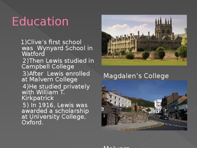 Education  1)Clive’s first school was Wynyard School in Watford  2)Then Lewis studied in Campbell College  3)After Lewis enrolled at Malvern College  4)He studied privately with William T. Kirkpatrick  5) In 1916, Lewis was awarded a scholarship at University College, Oxford. Magdalen’s College Malvern 