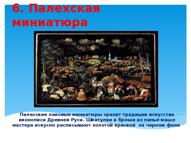 6. Палехская миниатюра Палехские лаковые миниатюры хранят традиции искусства иконописи Древней Руси. Шкатулки и броши из папье-маше мастера искусно расписывают золотой краской на черном фоне . 