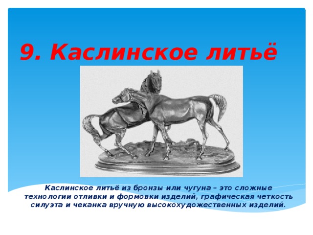 9. Каслинское литьё Каслинское литьё из бронзы или чугуна – это сложные технологии отливки и формовки изделий, графическая четкость силуэта и чеканка вручную высокохудожественных изделий. 