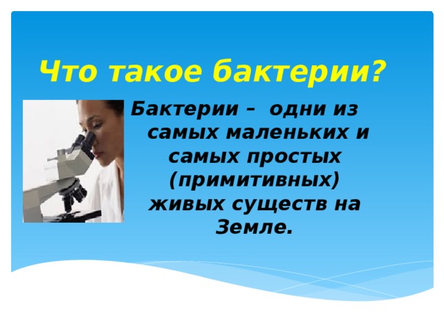 Что такое бактерии? Бактерии – одни из самых маленьких и самых простых (примитивных) живых существ на Земле. Бактерии так малы, что их можно рассмотреть только через микроскоп.  