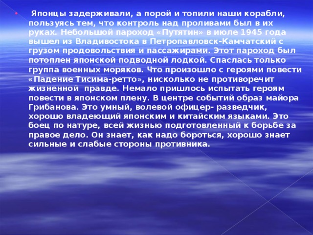   Японцы задерживали, а порой и топили наши корабли, пользуясь тем, что контроль над проливами был в их руках. Небольшой пароход «Путятин» в июле 1945 года вышел из Владивостока в Петропавловск-Камчатский с грузом продовольствия и пассажирами. Этот пароход был потоплен японской подводной лодкой. Спаслась только группа военных моряков. Ч то произошло с героями повести «Падение Тисима-ретто», нисколько не противоречит жизненной  правде. Немало пришлось испытать героям повести в японском плену. В центре событий образ майора Грибанова. Это умный, волевой офицер- разведчик, хорошо владеющий японским и китайским языками. Это боец по натуре, всей жизнью подготовленный к борьбе за правое дело. Он знает, как надо бороться, хорошо знает сильные и слабые стороны противника.  